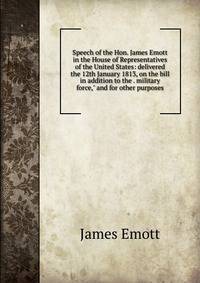 Speech of the Hon. James Emott in the House of Representatives of the United States: delivered the 12th January 1813, on the bill in addition to the . military force," and for other purposes