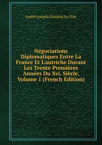 N?gociations Diplomatiques Entre La France Et L'autriche Durant Les Trente Premi?res Ann?es Du Xvi. Si?cle, Volume 1 (French Edition)