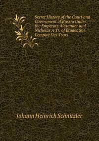 Secret History of the Court and Government of Russia Under the Emperors Alexander and Nicholas A Tr. of ?tudes Sur L'empire Des Tsars.