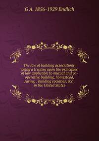 The law of building associations, being a treatise upon the principles of law applicable to mutual and co-operative building, homestead, saving, . building sociaties, &amp;c., in the United States