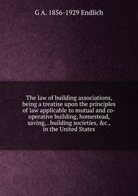 The law of building associations, being a treatise upon the principles of law applicable to mutual and co-operative building, homestead, saving, . building societies, &amp;c., in the United States
