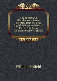 The Speaker, Or Miscellaneous Pieces, Selected from the Best English Writers. to Which Is Prefixed an Essay On Elocution, by W. Enfield