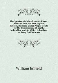 The Speaker; Or Miscellaneous Pieces: Selected from the Best English Writers, Disposed Under Proper Heads for the Improvement of Youth, in Reading and . to Which Is Prefixed an Essay On Elocution