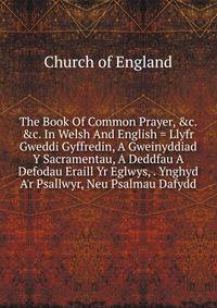 The Book Of Common Prayer, &amp;c. &amp;c. In Welsh And English = Llyfr Gweddi Gyffredin, A Gweinyddiad Y Sacramentau, A Deddfau A Defodau Eraill Yr Eglwys, . Ynghyd A'r Psallwyr, Neu Psalmau Dafydd
