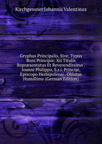 Gryphus Principalis, Sive, Typus Boni Principis: Xii Titulis Repr?sentatus Et Reverendissimo . Ioanni Philippo, S.r.i. Principi, Episcopo Herbipolensi . Oblatus Humillime (German Edition)