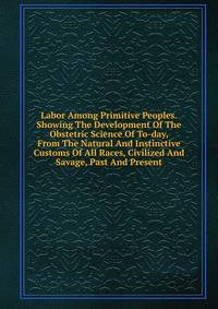 Labor Among Primitive Peoples. Showing The Development Of The Obstetric Science Of To-day, From The Natural And Instinctive Customs Of All Races, Civilized And Savage, Past And Present
