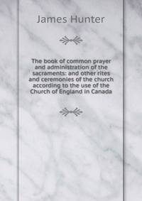 The book of common prayer and administration of the sacraments: and other rites and ceremonies of the church according to the use of the Church of England in Canada