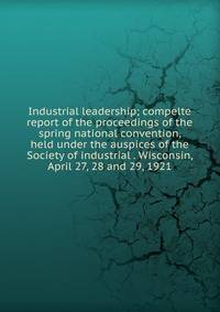 Industrial leadership; compelte report of the proceedings of the spring national convention, held under the auspices of the Society of industrial . Wisconsin, April 27, 28 and 29, 1921