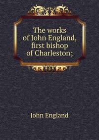 The works of John England, first bishop of Charleston;