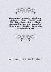 Conquest of the country northwest of the river Ohio, 1778-1783; and life of Gen. George Rogers Clark. Over one hundred and twenty-five illustrations. . sketches of men who served under Clark