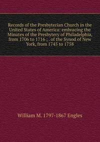 Records of the Presbyterian Church in the United States of America: embracing the Minutes of the Presbytery of Philadelphia, from 1706 to 1716 ; . of the Synod of New York, from 1745 to 1758