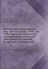 48 forty-eight hours dispute, July, 1897 to January, 1898. List of the federated engineering and shipbuilding employers who resisted the demand for 48 hours' working week