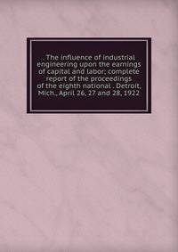 . The influence of industrial engineering upon the earnings of capital and labor; complete report of the proceedings of the eighth national . Detroit, Mich., April 26, 27 and 28, 1922