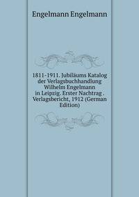 1811-1911. Jubilaums Katalog der Verlagsbuchhandlung Wilhelm Engelmann in Leipzig. Erster Nachtrag . Verlagsbericht, 1912 (German Edition)