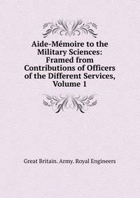 Aide-Memoire to the Military Sciences: Framed from Contributions of Officers of the Different Services, Volume 1
