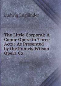 The Little Corporal: A Comic Opera in Three Acts : As Presented by the Francis Wilson Opera Co