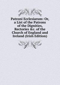 Patroni Ecclesiarum: Or, a List of the Patrons of the Dignities, Rectories &amp;c. of the Church of England and Ireland (Irish Edition)