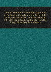 Certain Sermons Or Homilies Appointed to Be Read in Churches in the Time of the Late Queen Elizabeth . and Now Thought Fit to Be Reprinted by Authority from the King's Most Excellent Majesty