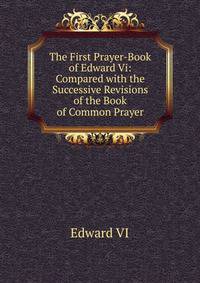 The First Prayer-Book of Edward Vi: Compared with the Successive Revisions of the Book of Common Prayer