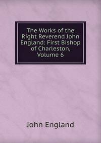 The Works of the Right Reverend John England: First Bishop of Charleston, Volume 6