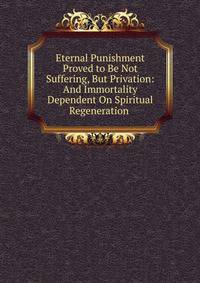 Eternal Punishment Proved to Be Not Suffering, But Privation: And Immortality Dependent On Spiritual Regeneration .
