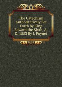 The Catechism Authoritatively Set Forth by King Edward the Sixth, A.D. 1553 By J. Poynet.
