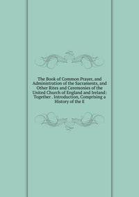 The Book of Common Prayer, and Administration of the Sacraments, and Other Rites and Ceremonies of the United Church of England and Ireland: Together . Introduction, Comprising a History of the E
