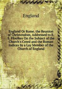 England Or Rome. the Reunion of Christendom, Addressed to E. S. Ffoulkes On the Subject of the Church's Creed and the Roman Indices by a Lay Member of the Church of England