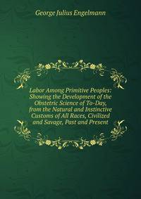 Labor Among Primitive Peoples: Showing the Development of the Obstetric Science of To-Day, from the Natural and Instinctive Customs of All Races, Civilized and Savage, Past and Present