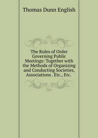 The Rules of Order Governing Public Meetings: Together with the Methods of Organizing and Conducting Societies, Associations . Etc., Etc. .