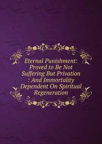 Eternal Punishment: Proved to Be Not Suffering But Privation : And Immortality Dependent On Spiritual Regeneration