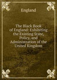 The Black Book of England: Exhibiting the Existing State, Policy, and Administration of the United Kingdom