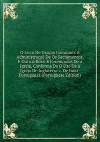O Livro De Oracao Commum: E Administracao De Os Sacramentos, E Outros Ritos E Ceremonias De a Igreja, Conforme De O Uso De a Igreja De Inglaterra : . De Indo-Portugueza (Portuguese Edition)