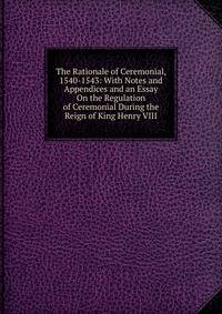 The Rationale of Ceremonial, 1540-1543: With Notes and Appendices and an Essay On the Regulation of Ceremonial During the Reign of King Henry VIII