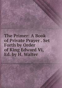 The Primer: A Book of Private Prayer . Set Forth by Order of King Edward Vi, Ed. by H. Walter
