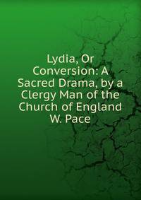 Lydia, Or Conversion: A Sacred Drama, by a Clergy Man of the Church of England W. Pace.