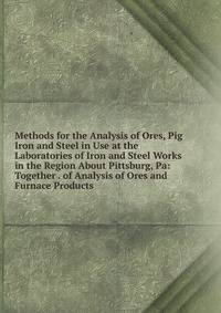 Methods for the Analysis of Ores, Pig Iron and Steel in Use at the Laboratories of Iron and Steel Works in the Region About Pittsburg, Pa: Together . of Analysis of Ores and Furnace Products
