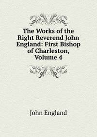 The Works of the Right Reverend John England: First Bishop of Charleston, Volume 4