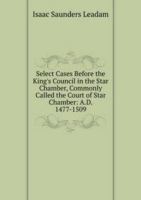 Select Cases Before the King's Council in the Star Chamber, Commonly Called the Court of Star Chamber: A.D. 1477-1509