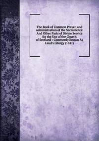 The Book of Common Prayer, and Administration of the Sacraments: And Other Parts of Divine Service for the Use of the Church of Scotland : Commonly Known As Laud's Liturgy (1637)
