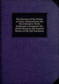 The Doctrine of the Trinity in Unity: Deduced from the Discriminative Terms Employed to Designate the Divine Being by the Inspired Writers of the Old Testament