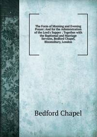 The Form of Morning and Evening Prayer: And for the Administration of the Lord's Supper ; Together with the Baptismal and Marriage Services, Bedford Chapel, Bloomsbury, London.
