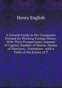 A General Guide to the Companies Formed for Working Foreign Mines: With Their Prospectuses, Amount of Capital, Number of Shares, Names of Directors, . Formation . with a Table of the Extent of T