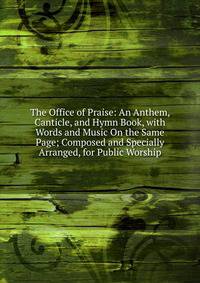 The Office of Praise: An Anthem, Canticle, and Hymn Book, with Words and Music On the Same Page; Composed and Specially Arranged, for Public Worship