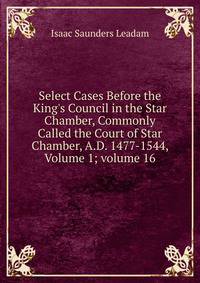 Select Cases Before the King's Council in the Star Chamber, Commonly Called the Court of Star Chamber, A.D. 1477-1544, Volume 1; volume 16