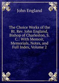 The Choice Works of the Rt. Rev. John England, Bishop of Charleston, S.C.: With Memoir, Memorials, Notes, and Full Index, Volume 2