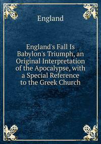 England's Fall Is Babylon's Triumph, an Original Interpretation of the Apocalypse, with a Special Reference to the Greek Church