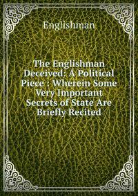The Englishman Deceived: A Political Piece : Wherein Some Very Important Secrets of State Are Briefly Recited