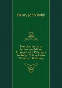 Exercises in Latin Syntax and Idiom, Arranged with Reference to Roby's School Latin Grammar. With Key