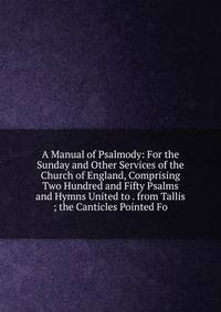 A Manual of Psalmody: For the Sunday and Other Services of the Church of England, Comprising Two Hundred and Fifty Psalms and Hymns United to . from Tallis ; the Canticles Pointed Fo